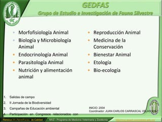 GEDFAS
                             Grupo de Estudio e Investigación de Fauna Silvestre


        • Morfofisiología Animal                                     • Reproducción Animal
        • Biología y Microbiología                                   • Medicina de la
          Animal                                                       Conservación
        • Endocrinología Animal                                      • Bienestar Animal
        • Parasitología Animal                                       • Etología
        • Nutrición y alimentación                                   • Bio-ecología
          animal


1.   Salidas de campo
2.   II Jornada de la Biodiversidad
3.   Campañas de Educación ambiental                                   INICIO: 2004
                                                                       Coordinador: JUAN CARLOS CARRASCAL VELASQUEZ
4.   Participación en Congresos relacionados con
     Fauna Silvestre
Renovación Acreditación de Calidad   MVZ - Programa de Medicina Veterinaria y Zootécnia   http//mvz.www3.unicordoba.edu.co/
 