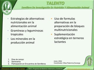 TALENTO
                             Semillero De Investigación En Nutrición Y Alimentación Animal



        • Estrategias de alternativas                                • Uso de formulas
          nutricionales en la                                          alternativas en la
          alimentación animal                                          preparación de bloques
        • Gramíneas y leguminosas                                      multinutricionales
          tropicales                                                 • Suplementación
        • Los minerales en la                                          estratégica en terneros
          producción animal                                            lactantes




         1.   Días de campo
         2.   Seminarios                                                  Inicio: 2004
                                                                          Coordinador: Elisa Paternina Durango
         3.   Participación en Encuentros de Semilleros

Renovación Acreditación de Calidad   MVZ - Programa de Medicina Veterinaria y Zootécnia     http//mvz.www3.unicordoba.edu.co/
 