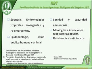IIBT
                           Semillero Instituto de Investigaciones Biológicas del Trópico - IIBT



         Zoonosis,                  Enfermedades                      Sanidad                 y         seguridad
             tropicales, emergentes y                                      alimentaría.
             re-emergentes.                                            Meningitis e infecciones
                                                                        respiratorias agudas.
         Epidemiología,                            salud              Resistencia a antibióticos.
             pública humana y animal.

  1. Vinculación de los estudiantes a procesos
     investigativos asesorado por investigadores y
     docentes miembros del Grupo IIBT.
  2. Formación de estudiantes de pregrado y posgrado                         Inicio: 2004
     en el campo de la investigación socialización de                        Coordinador: Vaneza Tique Salleg
     talleres de formación.
  3. Divulgación de información científica mediante
     actividades académicas (club de revista).
Renovación Acreditación de Calidad    MVZ - Programa de Medicina Veterinaria y Zootécnia     http//mvz.www3.unicordoba.edu.co/
 
