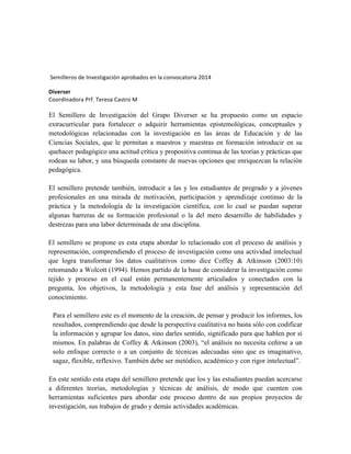  Semilleros	
  de	
  Investigación	
  aprobados	
  en	
  la	
  convocatoria	
  2014	
  
Diverser	
  	
  
Coordinadora	
  Prf.	
  Teresa	
  Castro	
  M	
  
	
  
El Semillero de Investigación del Grupo Diverser se ha propuesto como un espacio
extracurricular para fortalecer o adquirir herramientas epistemológicas, conceptuales y
metodológicas relacionadas con la investigación en las áreas de Educación y de las
Ciencias Sociales, que le permitan a maestros y maestras en formación introducir en su
quehacer pedagógico una actitud crítica y propositiva continua de las teorías y prácticas que
rodean su labor, y una búsqueda constante de nuevas opciones que enriquezcan la relación
pedagógica.
El semillero pretende también, introducir a las y los estudiantes de pregrado y a jóvenes
profesionales en una mirada de motivación, participación y aprendizaje continuo de la
práctica y la metodología de la investigación científica, con lo cual se puedan superar
algunas barreras de su formación profesional o la del mero desarrollo de habilidades y
destrezas para una labor determinada de una disciplina.
El semillero se propone es esta etapa abordar lo relacionado con el proceso de análisis y
representación, comprendiendo el proceso de investigación como una actividad intelectual
que logra transformar los datos cualitativos como dice Coffey & Atkinson (2003:10)
retomando a Wolcott (1994). Hemos partido de la base de considerar la investigación como
tejido y proceso en el cual están permanentemente articulados y conectados con la
pregunta, los objetivos, la metodología y esta fase del análisis y representación del
conocimiento.
Para el semillero este es el momento de la creación, de pensar y producir los informes, los
resultados, comprendiendo que desde la perspectiva cualitativa no basta sólo con codificar
la información y agrupar los datos, sino darles sentido, significado para que hablen por sí
mismos. En palabras de Coffey & Atkinson (2003), “el análisis no necesita ceñirse a un
solo enfoque correcto o a un conjunto de técnicas adecuadas sino que es imaginativo,
sagaz, flexible, reflexivo. También debe ser metódico, académico y con rigor intelectual”.
En este sentido esta etapa del semillero pretende que los y las estudiantes puedan acercarse
a diferentes teorías, metodologías y técnicas de análisis, de modo que cuenten con
herramientas suficientes para abordar este proceso dentro de sus propios proyectos de
investigación, sus trabajos de grado y demás actividades académicas.
 