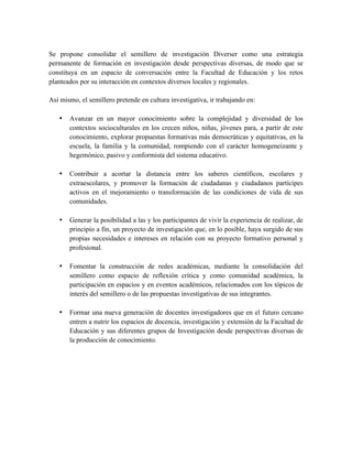 Se propone consolidar el semillero de investigación Diverser como una estrategia
permanente de formación en investigación desde perspectivas diversas, de modo que se
constituya en un espacio de conversación entre la Facultad de Educación y los retos
planteados por su interacción en contextos diversos locales y regionales.
Así mismo, el semillero pretende en cultura investigativa, ir trabajando en:
• Avanzar en un mayor conocimiento sobre la complejidad y diversidad de los
contextos socioculturales en los crecen niños, niñas, jóvenes para, a partir de este
conocimiento, explorar propuestas formativas más democráticas y equitativas, en la
escuela, la familia y la comunidad, rompiendo con el carácter homogeneizante y
hegemónico, pasivo y conformista del sistema educativo.
• Contribuir a acortar la distancia entre los saberes científicos, escolares y
extraescolares, y promover la formación de ciudadanas y ciudadanos partícipes
activos en el mejoramiento o transformación de las condiciones de vida de sus
comunidades.
• Generar la posibilidad a las y los participantes de vivir la experiencia de realizar, de
principio a fin, un proyecto de investigación que, en lo posible, haya surgido de sus
propias necesidades e intereses en relación con su proyecto formativo personal y
profesional.
• Fomentar la construcción de redes académicas, mediante la consolidación del
semillero como espacio de reflexión crítica y como comunidad académica, la
participación en espacios y en eventos académicos, relacionados con los tópicos de
interés del semillero o de las propuestas investigativas de sus integrantes.
• Formar una nueva generación de docentes investigadores que en el futuro cercano
entren a nutrir los espacios de docencia, investigación y extensión de la Facultad de
Educación y sus diferentes grupos de Investigación desde perspectivas diversas de
la producción de conocimiento.
	
  
	
  
	
   	
  
 