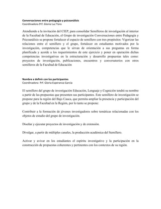 Conversaciones	
  entre	
  pedagogía	
  y	
  psicoanálisis	
  
Coordinadora	
  Prf.	
  Gloria	
  Luz	
  Toro	
  	
  
	
  
Atendiendo a la invitación del CIEP, para consolidar Semilleros de investigación al interior
de la Facultad de Educación, el Grupo de investigación Conversaciones entre Pedagogía y
Psicoanálisis se propone fortalecer el espacio de semillero con tres propósitos: Vigorizar las
relaciones entre el semillero y el grupo, fortalecer en estudiantes motivados por la
investigación, competencias que le sirvan de orientación a sus preguntas en forma
planificada y acorde a los requerimientos de este ejercicio y poner en operación dichas
competencias investigativas en la estructuración y desarrollo propuestas tales como:
proyectos de investigación, publicaciones, encuentros y conversatorios con otros
semilleros de la Facultad de Educación
	
  
Nombre	
  a	
  definir	
  con	
  los	
  participantes	
  
Coordinadora	
  	
  Prf.	
  Gloria	
  Esperanza	
  García	
  
El semillero del grupo de investigación Educación, Lenguaje y Cognición tendrá su nombre
a partir de las propuestas que presenten sus participantes. Este semillero de investigación se
propone para la región del Bajo Cauca, que permita ampliar la presencia y participación del
grupo y de la Facultad en la Región, por lo tanto se propone:
Contribuir a la formación de jóvenes investigadores sobre temáticas relacionadas con los
objetos de estudio del grupo de investigación.
Diseñar y ejecutar proyectos de investigación y de extensión.
Divulgar, a partir de múltiples canales, la producción académica del Semillero.
Activar y avivar en los estudiantes el espíritu investigativo y la participación en la
construcción de propuestas coherentes y pertinentes con los contextos de su región.
	
  
	
   	
  
 