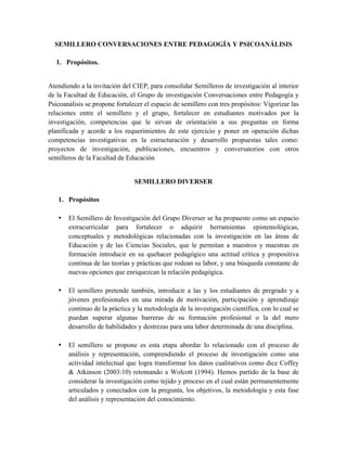SEMILLERO CONVERSACIONES ENTRE PEDAGOGÍA Y PSICOANÁLISIS
1. Propósitos.
Atendiendo a la invitación del CIEP, para consolidar Semilleros de investigación al interior
de la Facultad de Educación, el Grupo de investigación Conversaciones entre Pedagogía y
Psicoanálisis se propone fortalecer el espacio de semillero con tres propósitos: Vigorizar las
relaciones entre el semillero y el grupo, fortalecer en estudiantes motivados por la
investigación, competencias que le sirvan de orientación a sus preguntas en forma
planificada y acorde a los requerimientos de este ejercicio y poner en operación dichas
competencias investigativas en la estructuración y desarrollo propuestas tales como:
proyectos de investigación, publicaciones, encuentros y conversatorios con otros
semilleros de la Facultad de Educación
SEMILLERO DIVERSER
1. Propósitos
• El Semillero de Investigación del Grupo Diverser se ha propuesto como un espacio
extracurricular para fortalecer o adquirir herramientas epistemológicas,
conceptuales y metodológicas relacionadas con la investigación en las áreas de
Educación y de las Ciencias Sociales, que le permitan a maestros y maestras en
formación introducir en su quehacer pedagógico una actitud crítica y propositiva
continua de las teorías y prácticas que rodean su labor, y una búsqueda constante de
nuevas opciones que enriquezcan la relación pedagógica.
• El semillero pretende también, introducir a las y los estudiantes de pregrado y a
jóvenes profesionales en una mirada de motivación, participación y aprendizaje
continuo de la práctica y la metodología de la investigación científica, con lo cual se
puedan superar algunas barreras de su formación profesional o la del mero
desarrollo de habilidades y destrezas para una labor determinada de una disciplina.
• El semillero se propone es esta etapa abordar lo relacionado con el proceso de
análisis y representación, comprendiendo el proceso de investigación como una
actividad intelectual que logra transformar los datos cualitativos como dice Coffey
& Atkinson (2003:10) retomando a Wolcott (1994). Hemos partido de la base de
considerar la investigación como tejido y proceso en el cual están permanentemente
articulados y conectados con la pregunta, los objetivos, la metodología y esta fase
del análisis y representación del conocimiento.
 