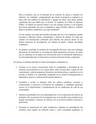 Para el semillero este es el momento de la creación, de pensar y producir los
informes, los resultados, comprendiendo que desde la perspectiva cualitativa no
basta sólo con codificar la información y agrupar los datos, sino darles sentido,
significado para que hablen por sí mismos. En palabras de Coffey & Atkinson
(2003), “el análisis no necesita ceñirse a un solo enfoque correcto o a un conjunto
de técnicas adecuadas sino que es imaginativo, sagaz, flexible, reflexivo. También
debe ser metódico, académico y con rigor intelectual”.
En este sentido esta etapa del semillero pretende que los y las estudiantes puedan
acercarse a diferentes teorías, metodologías y técnicas de análisis, de modo que
cuenten con herramientas suficientes para abordar este proceso dentro de sus
propios proyectos de investigación, sus trabajos de grado y demás actividades
académicas.
• Se propone consolidar el semillero de investigación Diverser como una estrategia
permanente de formación en investigación desde perspectivas diversas, de modo
que se constituya en un espacio de conversación entre la Facultad de Educación y
los retos planteados por su interacción en contextos diversos locales y regionales.
Así mismo, el semillero pretende en cultura investigativa, trabajando en:
• Avanzar en un mayor conocimiento sobre la complejidad y diversidad de los
contextos socioculturales en los crecen niños, niñas, jóvenes para, a partir de este
conocimiento, explorar propuestas formativas más democráticas y equitativas, en la
escuela, la familia y la comunidad, rompiendo con el carácter homogeneizante y
hegemónico, pasivo y conformista del sistema educativo.
• Contribuir a acortar la distancia entre los saberes científicos, escolares y
extraescolares, y promover la formación de ciudadanas y ciudadanos partícipes
activos en el mejoramiento o transformación de las condiciones de vida de sus
comunidades.
• Generar la posibilidad a las y los participantes de vivir la experiencia de realizar, de
principio a fin, un proyecto de investigación que, en lo posible, haya surgido de sus
propias necesidades e intereses en relación con su proyecto formativo personal y
profesional.
• Fomentar la construcción de redes académicas, mediante la consolidación del
semillero como espacio de reflexión crítica y como comunidad académica, la
 