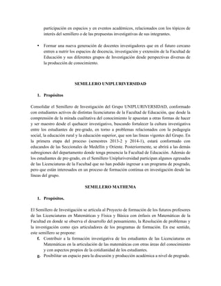 participación en espacios y en eventos académicos, relacionados con los tópicos de
interés del semillero o de las propuestas investigativas de sus integrantes.
• Formar una nueva generación de docentes investigadores que en el futuro cercano
entren a nutrir los espacios de docencia, investigación y extensión de la Facultad de
Educación y sus diferentes grupos de Investigación desde perspectivas diversas de
la producción de conocimiento.
SEMILLERO UNIPLURIVERSIDAD
1. Propósitos
Consolidar el Semillero de Investigación del Grupo UNIPLURIVERSIDAD, conformado
con estudiantes activos de distintas licenciaturas de la Facultad de Educación, que desde la
comprensión de la mirada cualitativa del conocimiento le apuestan a otras formas de hacer
y ser maestro desde el quehacer investigativo, buscando fortalecer la cultura investigativa
entre los estudiantes de pre-grado, en torno a problemas relacionados con la pedagogía
social, la educación rural y la educación superior, que son las líneas vigentes del Grupo. En
la primera etapa del proceso (semestres 2013-2 y 2014-1), estará conformado con
educandos de las Seccionales de Medellín y Oriente. Posteriormente, se abrirá a las demás
subregiones del departamento donde tenga presencia la Facultad de Educación. Además de
los estudiantes de pre-grado, en el Semillero Unipluriversidad participan algunos egresados
de las Licenciaturas de la Facultad que no han podido ingresar a un programa de posgrado,
pero que están interesados en un proceso de formación continua en investigación desde las
líneas del grupo.
SEMILLERO MATHEMA
1. Propósitos.
El Semillero de Investigación se articula al Proyecto de formación de los futuros profesores
de las Licenciaturas en Matemáticas y Física y Básica con énfasis en Matemáticas de la
Facultad en donde se observa el desarrollo del pensamiento, la Resolución de problemas y
la investigación como ejes articuladores de los programas de formación. En ese sentido,
este semillero se propone:
f. Contribuir a la formación investigativa de los estudiantes de las Licenciaturas en
Matemáticas en la articulación de las matemáticas con otras áreas del conocimiento
y con aspectos propios de la cotidianidad de los estudiantes.
g. Posibilitar un espacio para la discusión y producción académica a nivel de pregrado.
 