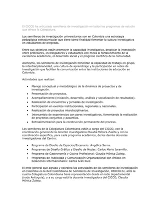 Semilleros de Investigación
El CICCO ha articulado semilleros de investigación en todos los programas de estudio
que ofrece la Colegiatura.

Los semilleros de investigación universitarios son en Colombia una estrategia
pedagógica extracurricular que tiene como finalidad fomentar la cultura investigativa
en estudiantes de pregrado.

Entre sus objetivos están promover la capacidad investigativa, propiciar la interacción
entre profesores, investigadores y estudiantes con miras al fortalecimiento de la
excelencia académica, el desarrollo social y el progreso científico de la comunidad.

Asimismo, los semilleros de investigación fomentan la capacidad de trabajo en grupo,
la interdisciplinariedad, una cultura de aprendizaje y la participación en redes de
investigación que faciliten la comunicación entre las instituciones de educación en
Colombia.

Actividades que realizan:

       Manejo conceptual y metodológico de la dinámica de proyectos y de
       investigación.
       Presentación de proyectos.
       Acompañamiento (iniciación, desarrollo, análisis y socialización de resultados).
       Realización de encuentros y jornadas de investigación.
       Participación en eventos institucionales, regionales y nacionales.
       Realización de proyectos interdisciplinarios.
       Intercambio de experiencias con pares investigativos, fomentando la realización
       de proyectos conjuntos y pasantías.
       Retroalimentación para la construcción permanente del proceso.

Los semilleros de la Colegiatura Colombiana están a cargo del CICCO, con la
coordinación general de la docente investigadora Claudia Mónica Zuleta y con la
coordinación específica, para cada programa académico, de los demás docentes
investigadores del Centro:

       Programa de Diseño de Espacios/Escenario: Angélica Serna.
       Programas de Diseño Gráfico y Diseño de Modas: Carlos Mario Jaramillo.
       Programa de Gastronomía y Cocina Profesional: Claudia Mónica Zuleta.
       Programas de Publicidad y Comunicación Organizacional con énfasis en
       Relaciones Internacionales: Carlos Iván Ruiz.

El ente general que agrupa y coordina las actividades de los semilleros de investigación
en Colombia es la Red Colombiana de Semilleros de Investigación, REDCOLSI, ante la
cual la Colegiatura Colombiana tiene representación desde el nodo departamental
(nodo Antioquia), y a su cargo está la docente investigadora del CICCO, Claudia
Mónica Zuleta.
 