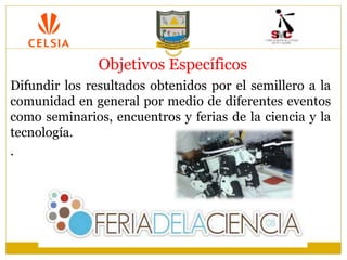 Objetivos Específicos
Difundir los resultados obtenidos por el semillero a la
comunidad en general por medio de diferentes eventos
como seminarios, encuentros y ferias de la ciencia y la
tecnología.
.
 