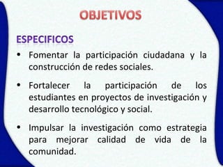 • Fomentar la participación ciudadana y la
  construcción de redes sociales.
• Fortalecer la participación de los
  estudiantes en proyectos de investigación y
  desarrollo tecnológico y social.
• Impulsar la investigación como estrategia
  para mejorar calidad de vida de la
  comunidad.
 