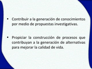 • Contribuir a la generación de conocimientos
  por medio de propuestas investigativas.


• Propiciar la construcción de procesos que
  contribuyan a la generación de alternativas
  para mejorar la calidad de vida.
 