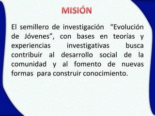 El semillero de investigación “Evolución
de Jóvenes”, con bases en teorías y
experiencias      investigativas   busca
contribuir al desarrollo social de la
comunidad y al fomento de nuevas
formas para construir conocimiento.
 