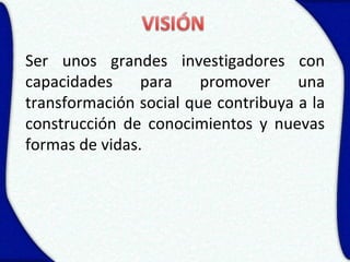 Ser unos grandes investigadores con
capacidades     para    promover     una
transformación social que contribuya a la
construcción de conocimientos y nuevas
formas de vidas.
 