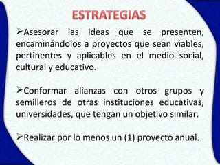 Asesorar las ideas que se presenten,
encaminándolos a proyectos que sean viables,
pertinentes y aplicables en el medio social,
cultural y educativo.

Conformar alianzas con otros grupos y
semilleros de otras instituciones educativas,
universidades, que tengan un objetivo similar.

Realizar por lo menos un (1) proyecto anual.
 