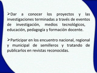 Dar a conocer los proyectos y las
investigaciones terminadas a través de eventos
de investigación, medios tecnológicos,
educación, pedagogía y formación docente.

Participar en los encuentro nacional, regional
y municipal de semilleros y tratando de
publicarlos en revistas reconocidas.
 