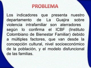 Los indicadores que presenta nuestro
departamento de La Guajira sobre
violencia intrafamiliar son aterradores
según lo confirma el ICBF (Instituto
Colombiano de Bienestar Familiar) debido
a múltiples factores, que van desde la
concepción cultural, nivel socioeconómico
de la población, y el modelo disfuncional
de las familias.
 