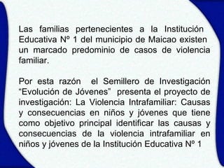Las familias pertenecientes a la Institución
Educativa Nº 1 del municipio de Maicao existen
un marcado predominio de casos de violencia
familiar.

Por esta razón el Semillero de Investigación
“Evolución de Jóvenes” presenta el proyecto de
investigación: La Violencia Intrafamiliar: Causas
y consecuencias en niños y jóvenes que tiene
como objetivo principal identificar las causas y
consecuencias de la violencia intrafamiliar en
niños y jóvenes de la Institución Educativa Nº 1
 
