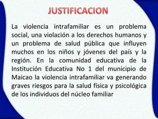 La violencia intrafamiliar es un problema
social, una violación a los derechos humanos y
un problema de salud pública que influyen
muchos en los niños y jóvenes del país y la
región. En la comunidad educativa de la
Institución Educativa No 1 del municipio de
Maicao la violencia intrafamiliar va generando
graves riesgos para la salud física y psicológica
de los individuos del núcleo familiar
 