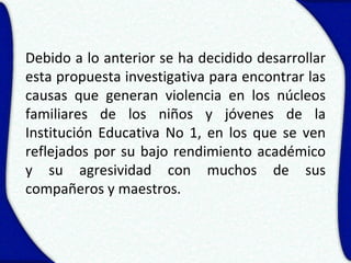 Debido a lo anterior se ha decidido desarrollar
esta propuesta investigativa para encontrar las
causas que generan violencia en los núcleos
familiares de los niños y jóvenes de la
Institución Educativa No 1, en los que se ven
reflejados por su bajo rendimiento académico
y su agresividad con muchos de sus
compañeros y maestros.
 