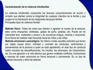 Caracterización de la violencia intrafamiliar

La violencia intrafamiliar comprende los diversos comportamientos de acción u
omisión que atentan contra la integridad de cualquier miembro de la familia y que
surgen en la interacción de los integrantes del grupo familiar.
Principales tipos de violencia familiar:

Maltrato físico: Todos los actos que atenten o agredan el cuerpo de la persona,
tales como empujones, bofetadas, golpes de puño, patadas, etc. Puede ser de
intensidad leve, moderada o severa y de ocurrencia antigua, reciente o recurrente.
Es la forma de maltrato más frecuente hacia los niños y las niñas.
Maltrato emocional o psicológico: Se refiere a todas aquellas actitudes que tienen
por objeto causar temor, intimidar y controlar las conductas, sentimientos y
pensamientos de la persona a quien se está agrediendo; en este tipo de conducta
están incluidos las descalificaciones, los insultos, las amenazas, las imposiciones,
etc. Es una agresión a la vida afectiva que genera múltiples conflictos, frustraciones
o traumas de orden emocional en forma temporal o permanente. Es un tipo de
maltrato frecuente y difícil de detectar.
 