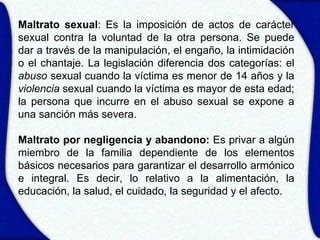 Maltrato sexual: Es la imposición de actos de carácter
sexual contra la voluntad de la otra persona. Se puede
dar a través de la manipulación, el engaño, la intimidación
o el chantaje. La legislación diferencia dos categorías: el
abuso sexual cuando la víctima es menor de 14 años y la
violencia sexual cuando la víctima es mayor de esta edad;
la persona que incurre en el abuso sexual se expone a
una sanción más severa.

Maltrato por negligencia y abandono: Es privar a algún
miembro de la familia dependiente de los elementos
básicos necesarios para garantizar el desarrollo armónico
e integral. Es decir, lo relativo a la alimentación, la
educación, la salud, el cuidado, la seguridad y el afecto.
 