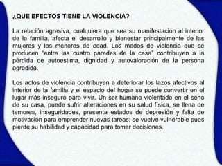 ¿QUE EFECTOS TIENE LA VIOLENCIA?

La relación agresiva, cualquiera que sea su manifestación al interior
de la familia, afecta el desarrollo y bienestar principalmente de las
mujeres y los menores de edad. Los modos de violencia que se
producen “entre las cuatro paredes de la casa” contribuyen a la
pérdida de autoestima, dignidad y autovaloración de la persona
agredida.

Los actos de violencia contribuyen a deteriorar los lazos afectivos al
interior de la familia y el espacio del hogar se puede convertir en el
lugar más inseguro para vivir. Un ser humano violentado en el seno
de su casa, puede sufrir alteraciones en su salud física, se llena de
temores, inseguridades, presenta estados de depresión y falta de
motivación para emprender nuevas tareas; se vuelve vulnerable pues
pierde su habilidad y capacidad para tomar decisiones.
 