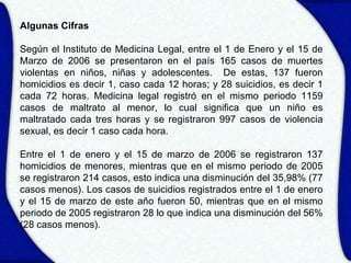 Algunas Cifras

Según el Instituto de Medicina Legal, entre el 1 de Enero y el 15 de
Marzo de 2006 se presentaron en el país 165 casos de muertes
violentas en niños, niñas y adolescentes. De estas, 137 fueron
homicidios es decir 1, caso cada 12 horas; y 28 suicidios, es decir 1
cada 72 horas. Medicina legal registró en el mismo periodo 1159
casos de maltrato al menor, lo cual significa que un niño es
maltratado cada tres horas y se registraron 997 casos de violencia
sexual, es decir 1 caso cada hora.

Entre el 1 de enero y el 15 de marzo de 2006 se registraron 137
homicidios de menores, mientras que en el mismo periodo de 2005
se registraron 214 casos, esto indica una disminución del 35,98% (77
casos menos). Los casos de suicidios registrados entre el 1 de enero
y el 15 de marzo de este año fueron 50, mientras que en el mismo
periodo de 2005 registraron 28 lo que indica una disminución del 56%
(28 casos menos).
 