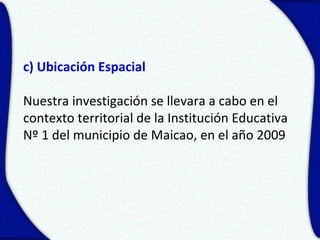 c) Ubicación Espacial

Nuestra investigación se llevara a cabo en el
contexto territorial de la Institución Educativa
Nº 1 del municipio de Maicao, en el año 2009
 