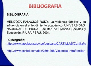 BIBLIOGRAFIA.

MENDOZA PALACIOS RUDY. La violencia familiar y su
influencia en el entendimiento académico. UNIVERSIDAD
NACIONAL DE PIURA. Facultad de Ciencias Sociales y
Educación. PIURA PERU. 2004.

 Cibergrafia:
http://www.lapalabra.gov.co/descarg/CARTILLAS/Cartilla%205%

http://www.scribd.com/doc/2591296/Violencia-Intrafamiliar-proy
 