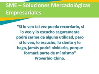 SME – Soluciones Mercadológicas
Empresariales
“Si lo veo tal vez pueda recordarlo, si
lo veo y lo escucho seguramente
podrá serme de alguna utilidad, pero
si lo veo, lo escucho, lo siento y lo
hago, jamás podré olvidarlo, porque
formará parte de mí mismo”
Proverbio Chino.
 