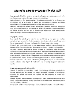 Métodos para la propagación del café
La propagación del café se realiza en la mayoría de los países productores por medio de la
semilla, aunque se hace también por programación vegetativa.
La semilla, como es bien sabido constituye el medio de reproducción de las plantas y son
el resultado de la fertilización de óvulos por microscoporas, cuando las células
germinativas femeninas y masculinas son aportadas por distintas plantas.
La planta que se origina a partir de esa semilla tiene caracteres heredados por las dos
plantas que dieron formación a la semilla, sin perder las características y uniformidad de
las plantas madres; de aquí que la reproducción asexual no haya tenido mucha
importancia, de la multiplicación comercial del café.

Propagación sexual.
Este aspecto ha recibido gran atención por los técnicos y muy poca por muchos
caficultores que aun usan las plantas que crecen espontáneamente en los cafetales para
formar sus almacigales, sin poner mucha atención al material que están usando.
El interés que ponen los técnicos en este aspecto es el producir una semilla superior,
capaz de dar origen a plantas de alto rendimiento y resistente a plagas y enfermedades.
Haciendo a un lado la compra de semilla mejorada se recomienda a los caficultores
tomarlas de los arbustos de alto rendimiento, estos arbustos preferiblemente sean de una
edad mínima de 6 años y que las labores culturales se hayan realizado correctamente; ya
que le permitiría a la futura planta que guarden las mismas características fenotípicas que
la variedad o línea logra su máximo crecimiento y posiblemente un máximo rendimiento.
El fruto que se tome para semilla debe de ser grande y bien maduro ya que existe una
relación estrecha entre el gado de maduración y el porcentaje de germinación de la
semilla.

Preparación y almacenaje de la semilla.
Se debe de despulpar el grano ya sea a mano o con maquina, teniendo el cuidado de no
lastimar la semilla, una vez realizada esta practica se procede a colocarlo en un recipiente
con agua y a separar las semillas que floten y que por lo general no tienen valor
germinativo.
Una vez lavada la semilla se seca a la sombra, para que la pérdida de agua no sea muy
rápida aunque se puede secar al sol ya que mientras la humedad de la semilla no baje de 8
a 9 % no pierde su viabilidad.
El secado a la sombra tiene la ventaja que casi nunca baja la humedad a un estado critico.
 