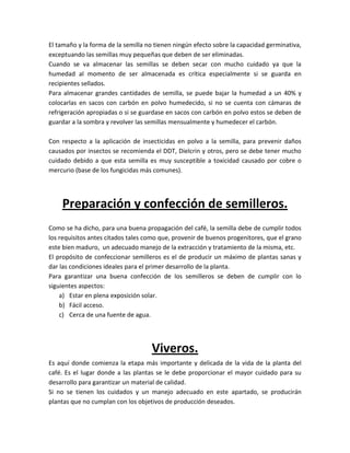 El tamaño y la forma de la semilla no tienen ningún efecto sobre la capacidad germinativa,
exceptuando las semillas muy pequeñas que deben de ser eliminadas.
Cuando se va almacenar las semillas se deben secar con mucho cuidado ya que la
humedad al momento de ser almacenada es crítica especialmente si se guarda en
recipientes sellados.
Para almacenar grandes cantidades de semilla, se puede bajar la humedad a un 40% y
colocarlas en sacos con carbón en polvo humedecido, si no se cuenta con cámaras de
refrigeración apropiadas o si se guardase en sacos con carbón en polvo estos se deben de
guardar a la sombra y revolver las semillas mensualmente y humedecer el carbón.

Con respecto a la aplicación de insecticidas en polvo a la semilla, para prevenir daños
causados por insectos se recomienda el DDT, Dielcrin y otros, pero se debe tener mucho
cuidado debido a que esta semilla es muy susceptible a toxicidad causado por cobre o
mercurio (base de los fungicidas más comunes).




    Preparación y confección de semilleros.
Como se ha dicho, para una buena propagación del café, la semilla debe de cumplir todos
los requisitos antes citados tales como que, provenir de buenos progenitores, que el grano
este bien maduro, un adecuado manejo de la extracción y tratamiento de la misma, etc.
El propósito de confeccionar semilleros es el de producir un máximo de plantas sanas y
dar las condiciones ideales para el primer desarrollo de la planta.
Para garantizar una buena confección de los semilleros se deben de cumplir con lo
siguientes aspectos:
    a) Estar en plena exposición solar.
    b) Fácil acceso.
    c) Cerca de una fuente de agua.




                                    Viveros.
Es aquí donde comienza la etapa más importante y delicada de la vida de la planta del
café. Es el lugar donde a las plantas se le debe proporcionar el mayor cuidado para su
desarrollo para garantizar un material de calidad.
Si no se tienen los cuidados y un manejo adecuado en este apartado, se producirán
plantas que no cumplan con los objetivos de producción deseados.
 