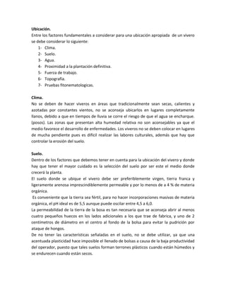 Ubicación.
Entre los factores fundamentales a considerar para una ubicación apropiada de un vivero
se debe considerar lo siguiente:
    1- Clima.
    2- Suelo.
    3- Agua.
    4- Proximidad a la plantación definitiva.
    5- Fuerza de trabajo.
    6- Topografía.
    7- Pruebas fitonematologicas.

Clima.
No se deben de hacer viveros en áreas que tradicionalmente sean secas, calientes y
azotadas por constantes vientos, no se aconseja ubicarlos en lugares completamente
llanos, debido a que en tiempos de lluvia se corre el riesgo de que el agua se encharque.
(posos). Las zonas que presentan alta humedad relativa no son aconsejables ya que el
medio favorece el desarrollo de enfermedades. Los viveros no se deben colocar en lugares
de mucha pendiente pues es difícil realizar las labores culturales, además que hay que
controlar la erosión del suelo.

Suelo.
Dentro de los factores que debemos tener en cuenta para la ubicación del vivero y donde
hay que tener el mayor cuidado es la selección del suelo por ser este el medio donde
crecerá la planta.
El suelo donde se ubique el vivero debe ser preferiblemente virgen, tierra franca y
ligeramente arenosa imprescindiblemente permeable y por lo menos de a 4 % de materia
orgánica.
 Es conveniente que la tierra sea fértil, para no hacer incorporaciones masivas de materia
orgánica, el pH ideal es de 5,5 aunque puede oscilar entre 4,5 a 6,0.
La permeabilidad de la tierra de la bosa es tan necesaria que se aconseja abrir al menos
cuatro pequeños huecos en los lados adicionales a los que trae de fabrica, y uno de 2
centímetros de diámetro en el centro al fondo de la bolsa para evitar la pudrición por
ataque de hongos.
De no tener las características señaladas en el suelo, no se debe utilizar, ya que una
acentuada plasticidad hace imposible el llenado de bolsas a causa de la baja productividad
del operador, puesto que tales suelos forman terrones plásticos cuando están húmedos y
se endurecen cuando están secos.
 