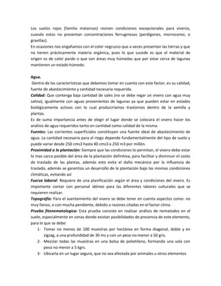 Los suelos rojos (familia matanzas) reúnen condiciones excepcionales para viveros,
cuando estos no presentan concentraciones ferruginosas (perdigones, morrocoreo, o
gravillas).
En ocasiones nos engañamos con el color negruzco que a veces presentan las tierras y que
no tienen prácticamente materia orgánica, pues lo que sucede es que el material de
origen es de color pardo o que son áreas muy húmedas que por estar cerca de lagunas
mantienen un estado húmedo.

Agua.
 Dentro de las características que debemos tomar en cuenta con este factor, es su calidad,
fuente de abastecimiento y cantidad necesaria requerida.
Calidad: Que contenga baja cantidad de sales (no se debe regar un vivero con agua muy
salina), igualmente con aguas provenientes de lagunas ya que pueden estar en estados
biológicamente activos con lo cual produciríamos trastornos dentro de la semilla y
plantas.
Es de suma importancia antes de elegir el lugar donde se colocara el vivero hacer los
análisis de agua requeridos tanto en cantidad como calidad de la misma.
Fuentes: Las corrientes superficiales constituyen una fuente ideal de abastecimiento de
agua. La cantidad necesaria para el riego depende fundamentalmente del tipo de suelo y
puede variar desde 250 cms3 hasta 40 cms3 a 250 m3 por millón.
Proximidad a la plantación: Siempre que las condiciones lo permitan, el vivero debe estar
lo mas carca posible del área de la plantación definitiva, para facilitar y disminuir el costo
de traslado de las plantas, además esto evita el daño mecánico por la influencia de
traslado, además se garantiza un desarrollo de la plantación bajo las mismas condiciones
climáticas, evitando así
Fuerza laboral: Requiere de una planificación según el área y condiciones del vivero. Es
importante contar con personal idóneo para las diferentes labores culturales que se
requieren realizar.
Topografía: Para el asentamiento del vivero se debe tener en cuenta aspectos como: no
muy llanos, o con mucha pendiente, debido a razones citadas en el factor clima.
Prueba fitonematologica: Esta prueba consiste en realizar análisis de nematodos en el
suelo, especialmente en zonas donde existan posibilidades de presencia de este elemento,
para lo que se debe:
    1- Tomar no menos de 100 muestras por hectárea en forma diagonal, doble y en
        zigzag, a una profundidad de 30 ms y con un peso no menor a 50 gris.
    2- Mezclar todas las muestras en una bolsa de polietileno, formando una sola con
        peso no menor a 5 kgrs.
    3- Ubicarla en un lugar seguro, que no sea afectada por animales u otros elementos
 