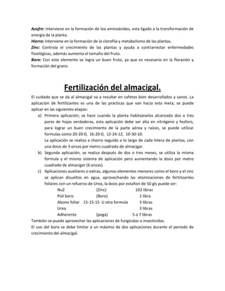 Azufre: Interviene en la formación de loa aminoácidos, esta ligado a la transformación de
energía de la planta.
Hierro: Interviene en la formación de la clorofila y metabolismo de las plantas.
Zinc: Controla el crecimiento de las plantas y ayuda a contrarrestar enfermedades
fisiológicas, además aumenta el tamaño del fruto.
Boro: Con este elemento se logra un buen fruto, ya que es necesario en la floración y
formación del grano.




                  Fertilización del almacigal.
El cuidado que se da al almacigal va a resultar en cafetos bien desarrollados y sanos. La
aplicación de fertilizantes es una de las prácticas que van hacia esta meta; se puede
aplicar en las siguientes etapas:
    a) Primera aplicación; se hace cuando la planta habitúeselos alcanzado dos o tres
        pares de hojas verdaderas, esta aplicación debe ser alta en nitrógeno y fosforo,
        para lograr un buen crecimiento de la parte aérea y raíces, se puede utilizar
        formulas como 20-20-0, 16-20-0, 12-24-12, 10-30-10.
        La aplicación se realiza a chorro seguido a lo largo de cada hilera de plantas, con
        una dosis de 3 onzas por metro cuadrado de almacigar.
    b) Segunda aplicación, se realiza después de dos o tres meses, se utiliza la misma
        formula y el mismo sistema de aplicación pero aumentando la dosis por metro
        cuadrado de almacigar (6 onzas).
    c) Aplicaciones auxiliares o extras, algunos elementos menores como el boro y el zinc
        se aplican disueltos en agua, aprovechando las atomizaciones de fertilizantes
        foliares con un refuerzo de Urea, la dosis por estañon de 50 gls puede ser:
                NuZ                  (Zinc)                  102 libras
                Poli boro            (Boro)                    1 libra
                Abono foliar 15-15-15 U otra formula           3 libras
                Urea                                           3 libras
                Adherente            (pega)                5 o 7 libras
También se puede aprovechar las aplicaciones de fungicidas o insecticidas.
El uso del boro se debe limitar a un máximo de dos aplicaciones durante el periodo de
crecimiento del almacigal.
 