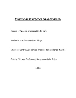 Informe de la practica en la empresa.


Ensayo : Tipos de propagación del café.



Realizado por: Gerardo Luna Moya



Empresa: Centro Agronómico Tropical de Enseñanza (CATIE)



Colegio: Técnico Profesional Agropecuario La Suiza


                           1,982
 