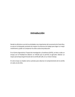 Introducción



Siendo la caficultura una de las actividades mas importantes de la economía de Costa Rica,
se esta en la búsqueda constante de mejorar las técnicas de trabajo para lograr un mejor
rendimiento y poder así compensar los altos costos de producción.

En el Centro Agronómico Tropical de Investigación y Enseñanza (CATIE), se llevo a cabo un
ensayo con la finalidad de obtener un método que le permita al agricultor obtener un
mayor porcentaje de germinación de la semilla del café, en un menor tiempo.

En este ensayo se empleo varios sustratos para observar el comportamiento de la semilla
en cada uno de ellos.
 