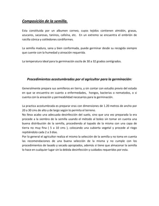 Composición de la semilla.

Esta constituida por un albumen corneo, cuyos tejidos contienen almidón, grasas,
azucares, sacarosas, taninos, cafeína, etc. En un extremo se encuentra el embrión de
raicilla cónica y cotiledones cordiformes.

La semilla madura, sana y bien conformada, puede germinar desde su recogida siempre
que cuente con la humedad y aireación requerida.

La temperatura ideal para la germinación oscila de 30 a 32 grados centígrados.




    Procedimientos acostumbrados por el agricultor para la germinación:

Generalmente prepara sus semilleros en tierra, y sin contar con estudio previo del estado
en que se encuentra en cuanto a enfermedades, hongos, bacterias o nematodos, o si
cuenta con la aireación y permeabilidad necesarios para la germinación.

La practica acostumbrada es preparar eras con dimensiones de 1.20 metros de ancho por
20 a 30 cms de alto y de largo según lo permita el terreno.
No lleva acabo una adecuada desinfección del suelo, sino que una vez preparada la era
procede a la siembra de la semilla usando el método al boleo sin tomar en cuenta una
buena distribución de la semilla, procediendo al tapado de la misma con una capa de
tierra no muy fina ( 5 a 10 cms ), colocando una cubierta vegetal y procede al riego
repitiéndolo cada 2 a 3 dias.
Por lo general el agricultor realiza el mismo la selección de la semilla y no toma en cuenta
las recomendaciones de una buena selección de la misma y no cumple con los
procedimientos de lavado y secado apropiados, además si tiene que almacenar la semilla
lo hace en cualquier lugar sin la debida desinfección y cuidados requeridos por esta.
 