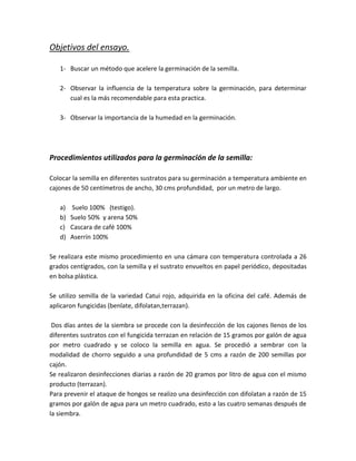 Objetivos del ensayo.

   1- Buscar un método que acelere la germinación de la semilla.

   2- Observar la influencia de la temperatura sobre la germinación, para determinar
      cual es la más recomendable para esta practica.

   3- Observar la importancia de la humedad en la germinación.




Procedimientos utilizados para la germinación de la semilla:

Colocar la semilla en diferentes sustratos para su germinación a temperatura ambiente en
cajones de 50 centímetros de ancho, 30 cms profundidad, por un metro de largo.

   a)    Suelo 100% (testigo).
   b)   Suelo 50% y arena 50%
   c)   Cascara de café 100%
   d)   Aserrín 100%

Se realizara este mismo procedimiento en una cámara con temperatura controlada a 26
grados centígrados, con la semilla y el sustrato envueltos en papel periódico, depositadas
en bolsa plástica.

Se utilizo semilla de la variedad Catui rojo, adquirida en la oficina del café. Además de
aplicaron fungicidas (benlate, difolatan,terrazan).

 Dos días antes de la siembra se procede con la desinfección de los cajones llenos de los
diferentes sustratos con el fungicida terrazan en relación de 15 gramos por galón de agua
por metro cuadrado y se coloco la semilla en agua. Se procedió a sembrar con la
modalidad de chorro seguido a una profundidad de 5 cms a razón de 200 semillas por
cajón.
Se realizaron desinfecciones diarias a razón de 20 gramos por litro de agua con el mismo
producto (terrazan).
Para prevenir el ataque de hongos se realizo una desinfección con difolatan a razón de 15
gramos por galón de agua para un metro cuadrado, esto a las cuatro semanas después de
la siembra.
 