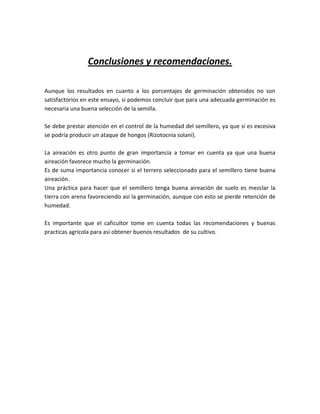 Conclusiones y recomendaciones.

Aunque los resultados en cuanto a los porcentajes de germinación obtenidos no son
satisfactorios en este ensayo, si podemos concluir que para una adecuada germinación es
necesaria una buena selección de la semilla.

Se debe prestar atención en el control de la humedad del semillero, ya que si es excesiva
se podría producir un ataque de hongos (Rizotocnia solani).

La aireación es otro punto de gran importancia a tomar en cuenta ya que una buena
aireación favorece mucho la germinación.
Es de suma importancia conocer si el terrero seleccionado para el semillero tiene buena
aireación.
Una práctica para hacer que el semillero tenga buena aireación de suelo es mezclar la
tierra con arena favoreciendo así la germinación, aunque con esto se pierde retención de
humedad.

Es importante que el caficultor tome en cuenta todas las recomendaciones y buenas
practicas agrícola para así obtener buenos resultados de su cultivo.
 