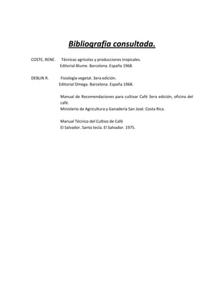 Bibliografia consultada.
COSTE, RENE.    Técnicas agrícolas y producciones tropicales.
               Editorial Blume. Barcelona. España 1968.

DEBLIN R.       Fisiología vegetal. 3era edición.
               Editorial Omega. Barcelona. España 1968.

               Manual de Recomendaciones para cultivar Café 3era edición, oficina del
               café.
               Ministerio de Agricultura y Ganadería San José. Costa Rica.

               Manual Técnico del Cultivo de Café
               El Salvador. Santa tecla. El Salvador. 1975.
 