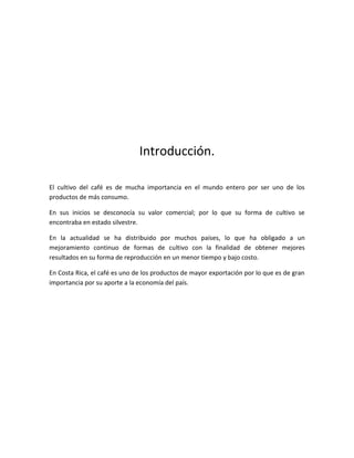 Introducción.

El cultivo del café es de mucha importancia en el mundo entero por ser uno de los
productos de más consumo.

En sus inicios se desconocía su valor comercial; por lo que su forma de cultivo se
encontraba en estado silvestre.

En la actualidad se ha distribuido por muchos países, lo que ha obligado a un
mejoramiento continuo de formas de cultivo con la finalidad de obtener mejores
resultados en su forma de reproducción en un menor tiempo y bajo costo.

En Costa Rica, el café es uno de los productos de mayor exportación por lo que es de gran
importancia por su aporte a la economía del país.
 