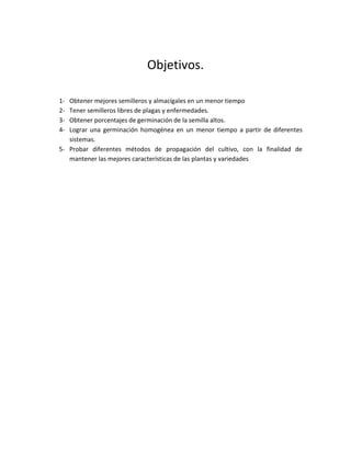 Objetivos.

1- Obtener mejores semilleros y almacígales en un menor tiempo
2- Tener semilleros libres de plagas y enfermedades.
3- Obtener porcentajes de germinación de la semilla altos.
4- Lograr una germinación homogénea en un menor tiempo a partir de diferentes
   sistemas.
5- Probar diferentes métodos de propagación del cultivo, con la finalidad de
   mantener las mejores características de las plantas y variedades
 