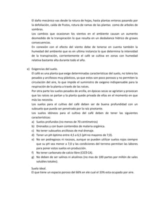 El daño mecánico vas desde la rotura de hojas, hasta plantas enteras pasando por
   la defoliación, caída de frutos, rotura de ramas de las plantas como de arboles de
   sombras.
   Los cambios que ocasionan los vientos en el ambiente causan un aumento
   desmedido de la transpiración lo que resulta en un desbalance hídrico de graves
   consecuencias.
   En conexión con el efecto del viento debe de tenerse en cuenta también la
   humedad del ambiente que es en ultima instancia lo que determina la intensidad
   de la transpiración, corrientemente el café se cultiva en zonas con humedad
   relativa bastante alta durante todo el año.

e) Exigencias del suelo.
   El café es una planta que exige determinadas características del suelo, no tolera los
   pesados y arcillosos muy plásticos, ya que estos son poco porosos y no permiten la
   circulación del aire, lo que impide el suministro de oxigeno indispensable para la
   respiración de la planta a través de las raíces.
   Por otra parte los suelos pesados de arcilla, en épocas secas se agrietan y provocan
   que las raíces se partan y la planta quede privada de ellas en el momento en que
   más las necesita.
   Los suelos para el cultivo del café deben ser de buena profundidad con un
   subsuelo que pueda ser penetrado por la raíz pivotante.
   Los suelos idóneos para el cultivo del café deben de tener las siguientes
   características:
   a) Suelos profundos (no menos de 70 centímetros)
   b) Drenados y con buen contenidos de materia orgánica.
   c) No tener subsuelos arcillosos de mal drenaje.
   d) Tener un pH óptimo entre 4,5 a 6,5 (pH no mayores de 7,0).
   e) No ser pedregosos ni rocosos, aunque se pueden utilizar suelos rojos siempre
       que su pH sea menor a 7,0 y las condiciones del terreno permitan las labores
       para poner estos suelos en producción.
   f) No tener carbonato de calcio libre (CO3 CA).
   g) No deben de ser salinos ni alcalinos (no mas de 100 partes por millón de sales
       solubles totales).

   Suelo ideal.
   El que tiene un espacio poroso del 66% en ele cual el 33% esta ocupado por aire.
 