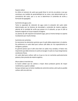 Espacio radical.
Se refiere al volumen de suelo que puede llenar la raíz de una planta o sea que
constituya una medida de penetrabilidad de las raíces, esta determinado por la
consistencia del suelo, que a su vez la determinan el contenido de arcilla y
formación de agregados.

Suministro de agua y aire.
Tanto la capacidad de retención de agua como la aireación del suelo están
determinados por los factores de drenalidad y contenido de materia orgánica,
además de la cantidad de arcilla que posean en el subsuelo, ya que el café es
bastante exigente en lo que respecta al oxigeno.
Las plantas de café requieren de bastante agua, pero al mismo tiempo no soporta
inundaciones por mucho tiempo.

Suministro de nutrientes.
Se mencionan los elementos químicos que el suelo debe proporcionar a la planta.
De preferencia un suelo ideal para cultivar café debe ser rico especialmente en
nitrógeno y potasio.
En general parece que el café crece bien en suelos muy variados; el factor mas
importante que debe tomarse en cuenta al escoger el suelo es el que tenga buenas
condiciones físicas.
Un suelo ideal para cultivar café es el que es rico en nutrientes particularmente
potasio y bien previsto de materia orgánica.

Altura sobre el nivel del mar.
Es bueno señalar que los cultivos a mayor altura producen granos de mayor
rendimiento y superior calidad.
Aunque siempre que se tomen medidas de control de vientos y del suelo es posible
cultivar café cerca del mar.
 