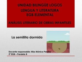 UNIDAD BILINGÜE LOGOS
LENGUA Y LITERATURA
EGB ELEMENTAL
ANÁLISIS LITERARIO DE OBRAS INFANTILES
La semillita dormida
Docente responsable: Miss Mónica Pereira
2º EGB – Paralelo B
 