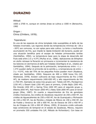 DURAZNO 
Altitud: 
1600 a 2700 m, aunque en ciertas áreas se cultiva a 1000 m (Benacchio, 
1982 
Origen : 
China (Childers, 1978). 
Teperatura: 
Es una de las especies de clima templado más susceptibles al daño de las 
heladas invernales. Las regiones donde las temperaturas mínimas de –28 a 
–30°C son comunes, no son aptas para este cultivo. La lenta o insuficiente 
acumulación de frío, que impide la rápida brotación del durazno, puede ser 
una situación benéfica para el escape de heladas primaverales tardías 
(Santibáñez, 1994). La temperatura base para la etapa de desarrollo del 
fruto está entre 2.5 y 4.5°C (Muñoz et al., 1986). Aplicaciones de Ethephon 
en otoño retrasan la floración en primavera e incrementan la resistencia de 
los botones en dormancia al daño por heladas (Gianfagna et al., citados por 
Santibáñez, 1994). Después de la polinización, temperaturas entre –1 y – 
1.5°C pueden dañar el primordio de la semilla y, a temperaturas de entre – 
3 y –4.5°C, más del 75% de los pequeños frutos pueden morir (Ryabova, 
citado por Santibáñez, 1994). Requiere de 400 a 1000 horas frío (HF, 
Westwood, 1978). Existen cultivares de bajo requerimiento de frío (<400 
HF), de mediano requerimiento (400-650 HF) y alto requerimiento de frío 
(>750 HF). Ejemplos de estos tres grupos son: Tetela (20 HF), Flordaprince 
(150 HF) y Desert Gold (350 HF) para el primero, Criollo Bajío (500 HF), 
Río Grande (450 HF) y Spring Time (650 HF) para el segundo grupo y, 
Elberta (850 HF), Red Haven (850 HF) y Baby Gold (800 HF) para el tercer 
grupo (Díaz, 1987). En cuanto a requerimientos de frío de genotipos 
criollos mexicanos, los criollos de Zacatecas requieren de 250 a 650 HF, los 
criollos de Aguascalientes de 250 a 450 HF, los de Guanajuato y Michoacán 
de 150 a 450 HF, los de Morelos y Estado de México de 150 a 450 HF, los 
de Puebla y Veracruz de 100 a 600 HF, los de Oaxaca de 250 a 450 HF y 
los de Chiapas de 150 a 450 HF (Pérez, 1995). El durazno criollo cultivado 
bajo condiciones de temporal en el estado de Zacatecas, México, requiere 
en promedio 550 unidades frío (UF, Método de Richardson). Con base en 
 