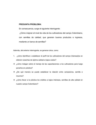 PREGUNTA PROBLEMA: 
En consecuencia, surge el siguiente interrogante: 
¿Cómo mejorar el nivel de vida de los cultivadores del campo Colombiano, 
con semillas de calidad, que generen buenos productos e ingresos, 
mediante un banco de semillas? 
Además, del anterior interrogante, se generan otros, como: 
1. ¿cómo identificar o establecer el perfil de los cultivadores del campo interesados en 
obtener cosechas de óptima calidad a bajos costos? 
 ¿cómo indagar sobre el manejo de las capacitaciones a los cultivadores para luego 
ponerlos en práctica? 
 ¿De qué manera se puede establecer la relación entre campesinos, semilla e 
insumos? 
 ¿cómo llevar a la práctica los créditos a bajos intereses, semillas de alta calidad en 
nuestro campo Colombiano? 
 