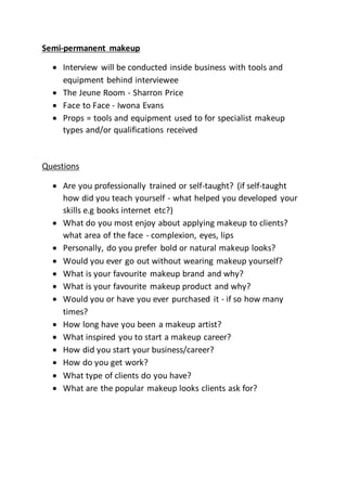 Semi-permanent makeup
Interview will be conducted inside business with tools and
equipment behind interviewee
The Jeune Room - Sharron Price
Face to Face - Iwona Evans
Props = tools and equipment used to for specialist makeup
types and/or qualifications received
Questions
Are you professionally trained or self-taught? (if self-taught
how did you teach yourself - what helped you developed your
skills e.g books internet etc?)
What do you most enjoy about applying makeup to clients?
what area of the face - complexion, eyes, lips
Personally, do you prefer bold or natural makeup looks?
Would you ever go out without wearing makeup yourself?
What is your favourite makeup brand and why?
What is your favourite makeup product and why?
Would you or have you ever purchased it - if so how many
times?
How long have you been a makeup artist?
What inspired you to start a makeup career?
How did you start your business/career?
How do you get work?
What type of clients do you have?
What are the popular makeup looks clients ask for?