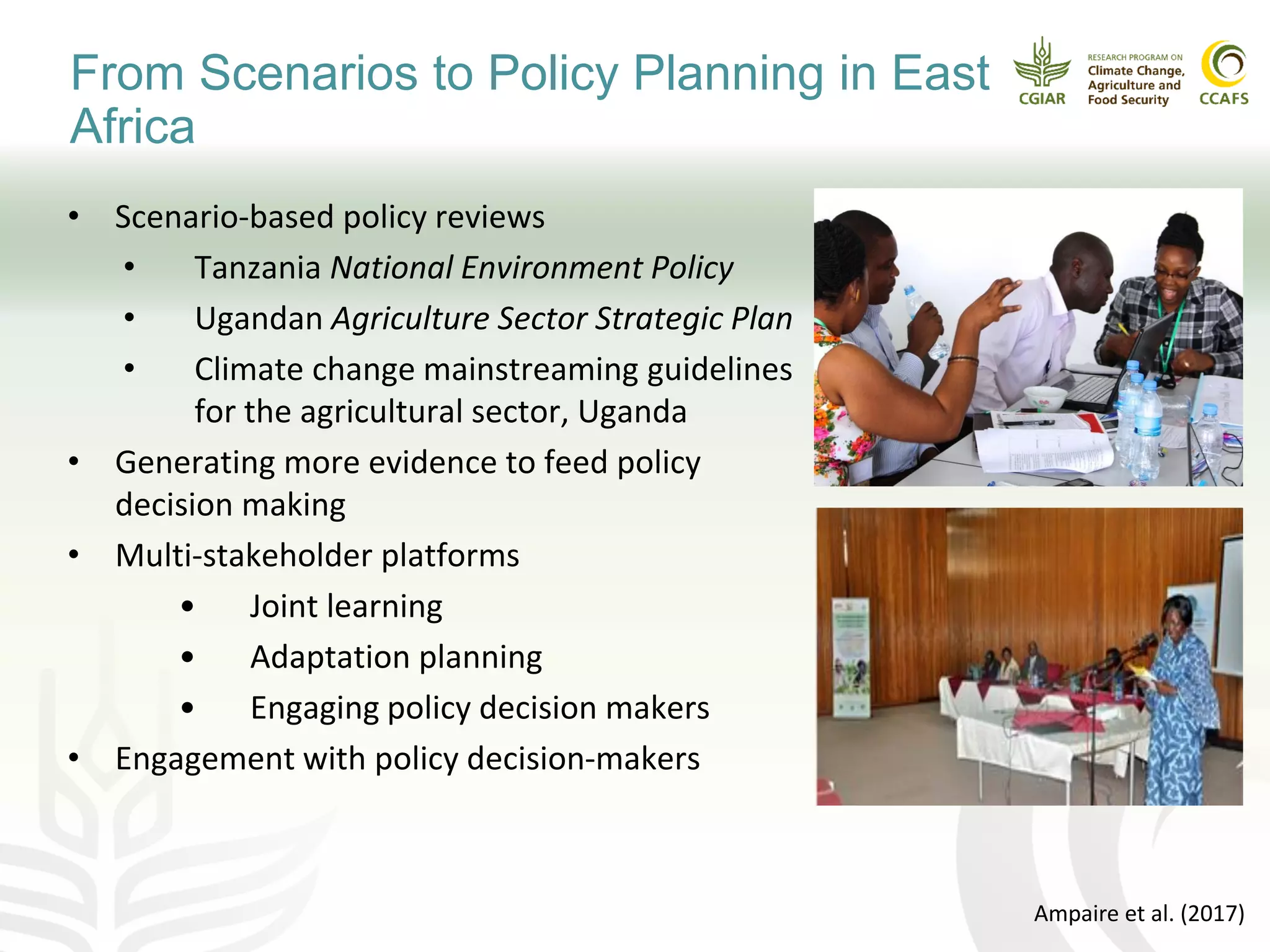 • Scenario-based policy reviews
• Tanzania National Environment Policy
• Ugandan Agriculture Sector Strategic Plan
• Climate change mainstreaming guidelines
for the agricultural sector, Uganda
• Generating more evidence to feed policy
decision making
• Multi-stakeholder platforms
• Joint learning
• Adaptation planning
• Engaging policy decision makers
• Engagement with policy decision-makers
Ampaire et al. (2017)
From Scenarios to Policy Planning in East
Africa
 