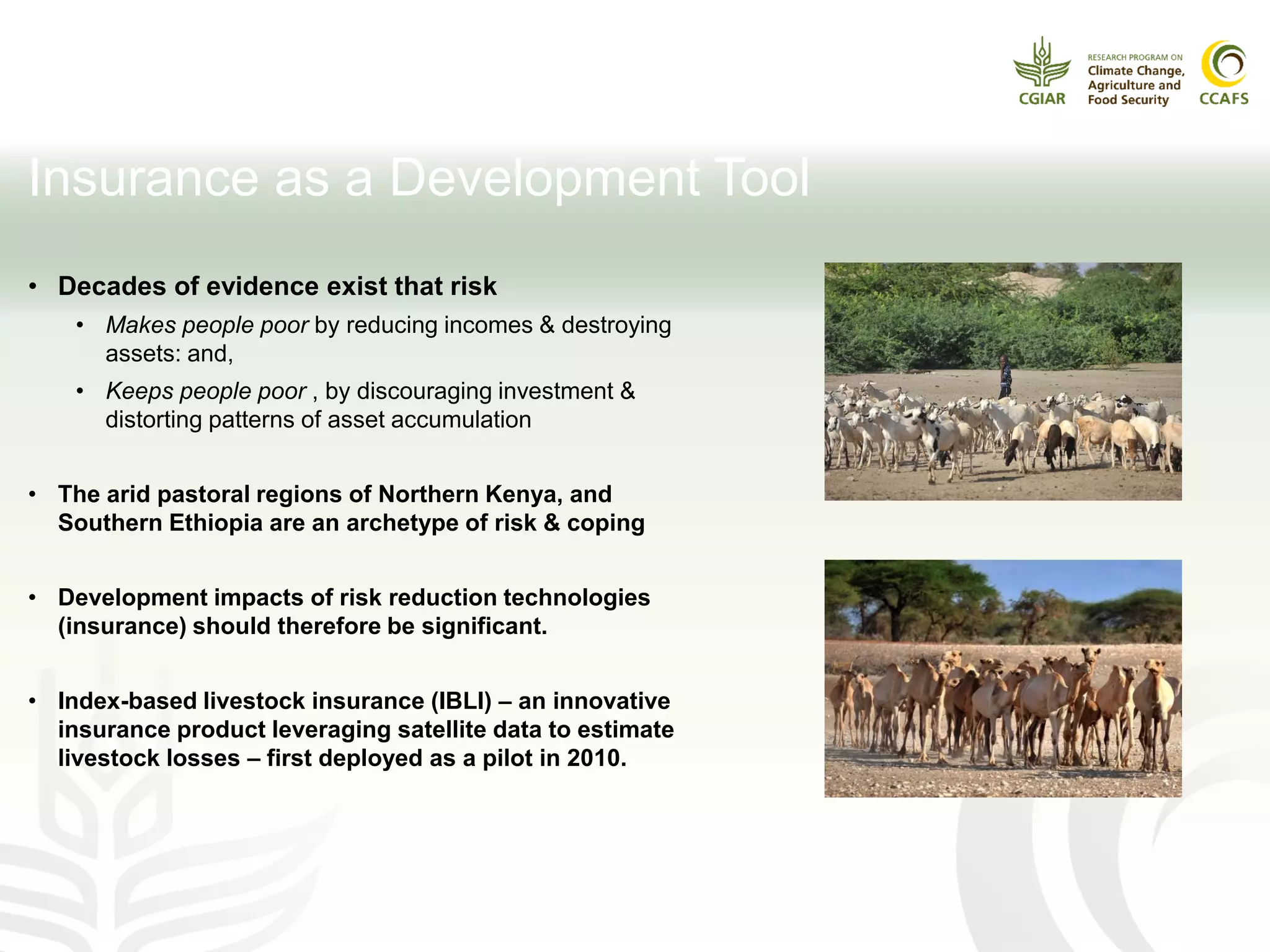 Insurance as a Development Tool
• Decades of evidence exist that risk
• Makes people poor by reducing incomes & destroying
assets: and,
• Keeps people poor , by discouraging investment &
distorting patterns of asset accumulation
• The arid pastoral regions of Northern Kenya, and
Southern Ethiopia are an archetype of risk & coping
• Development impacts of risk reduction technologies
(insurance) should therefore be significant.
• Index-based livestock insurance (IBLI) – an innovative
insurance product leveraging satellite data to estimate
livestock losses – first deployed as a pilot in 2010.
 