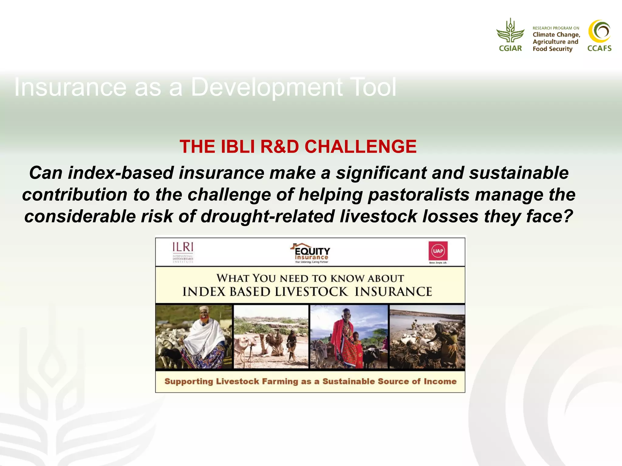 Insurance as a Development Tool
THE IBLI R&D CHALLENGE
Can index-based insurance make a significant and sustainable
contribution to the challenge of helping pastoralists manage the
considerable risk of drought-related livestock losses they face?
 